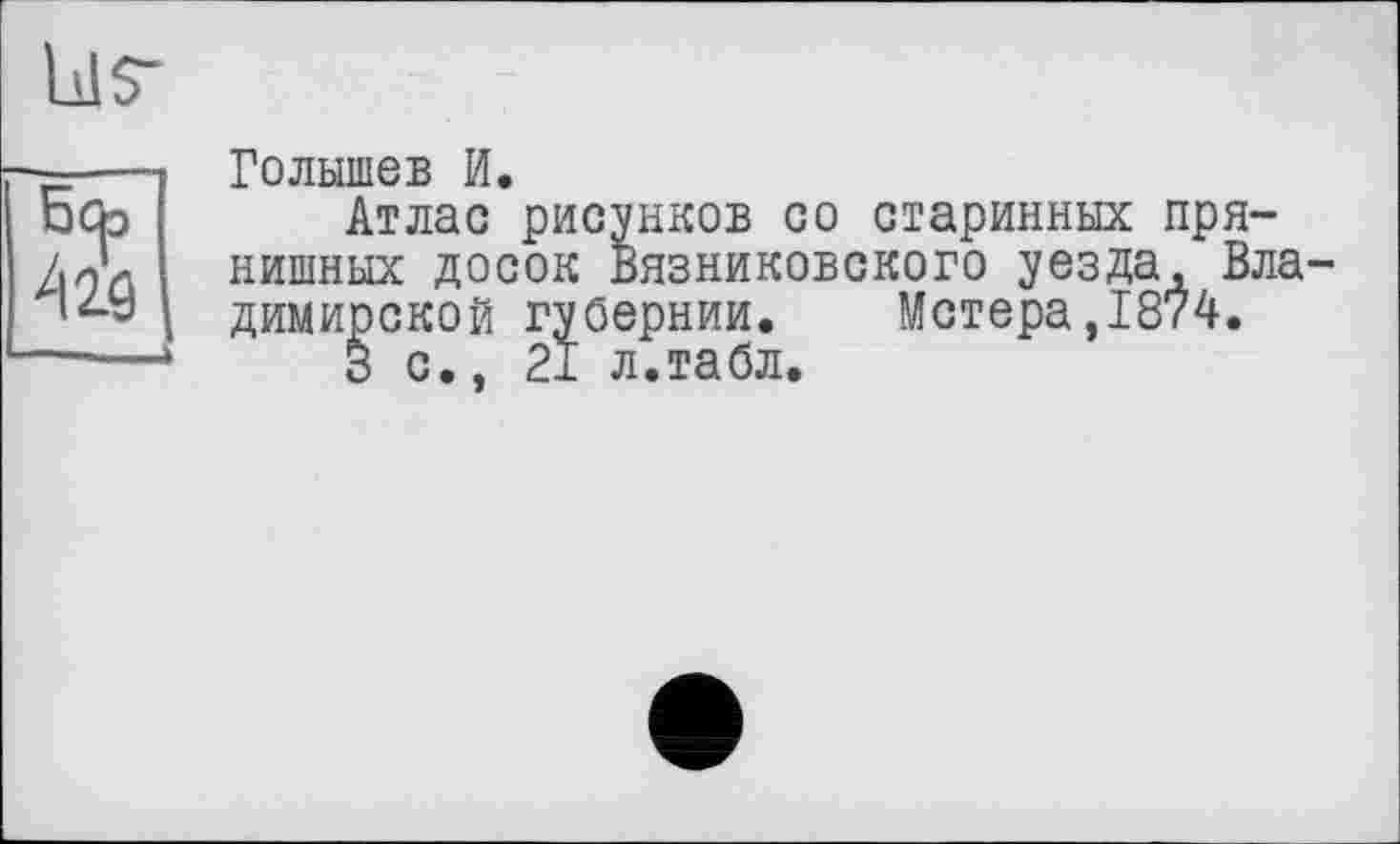 ﻿bls’
Боэ
Голышев И.
Атлас рисунков со старинных пря-нишных досок Вязниковского уезда, Вла димирской губернии. Метера,1874.
3 с., 21 л.табл.